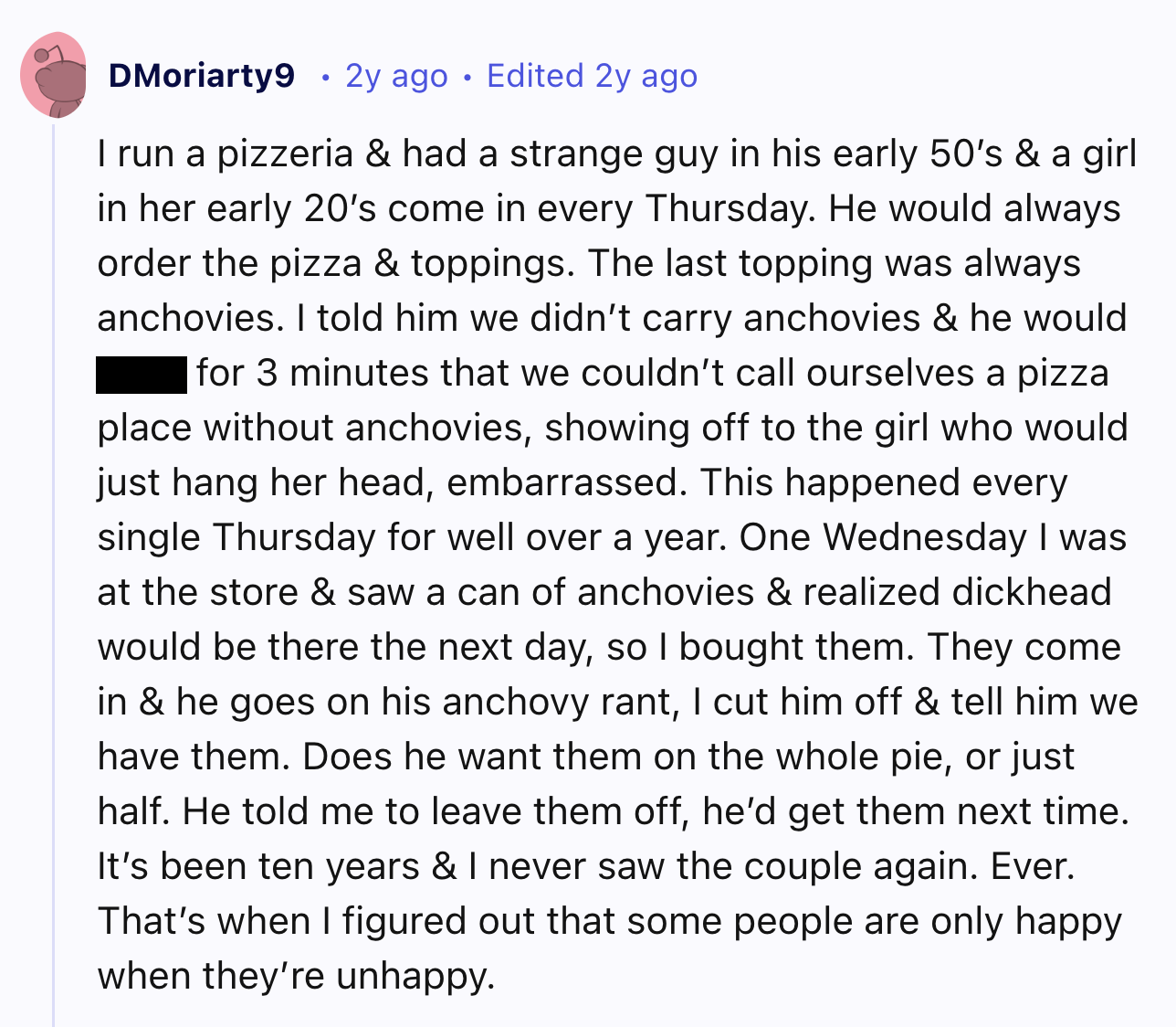 screenshot - DMoriarty9 2y ago Edited 2y ago I run a pizzeria & had a strange guy in his early 50's & a girl in her early 20's come in every Thursday. He would always order the pizza & toppings. The last topping was always anchovies. I told him we didn't 